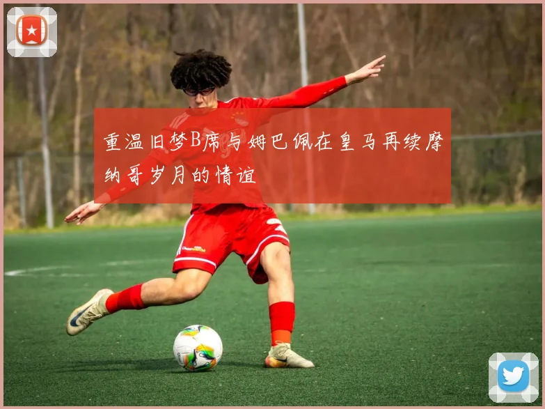 重温旧梦B席与姆巴佩在皇马再续摩纳哥岁月的情谊