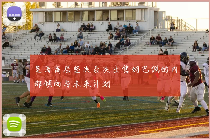 皇马高层坚决否决出售姆巴佩的内部倾向与未来计划