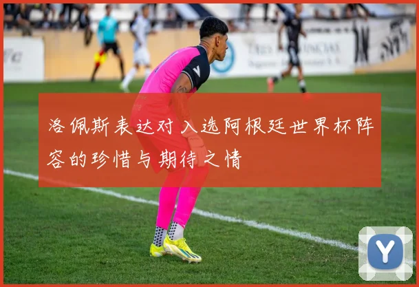 洛佩斯表达对入选阿根廷世界杯阵容的珍惜与期待之情