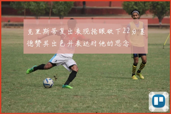 克里斯蒂复出表现抢眼砍下22分基德赞其出色并表达对他的思念
