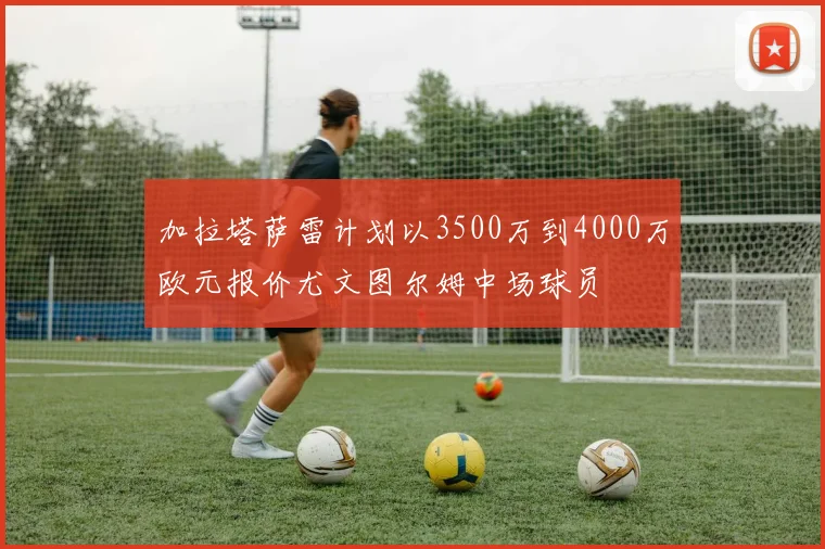 加拉塔萨雷计划以3500万到4000万欧元报价尤文图尔姆中场球员