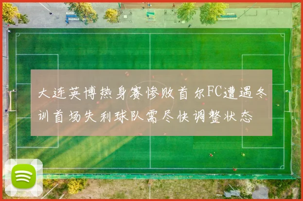 大连英博热身赛惨败首尔FC遭遇冬训首场失利球队需尽快调整状态