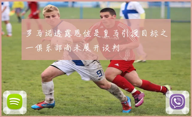 罗马诺透露恩佐是皇马引援目标之一俱乐部尚未展开谈判