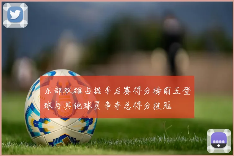 东部双雄占据季后赛得分榜前五登球与其他球员争夺总得分桂冠