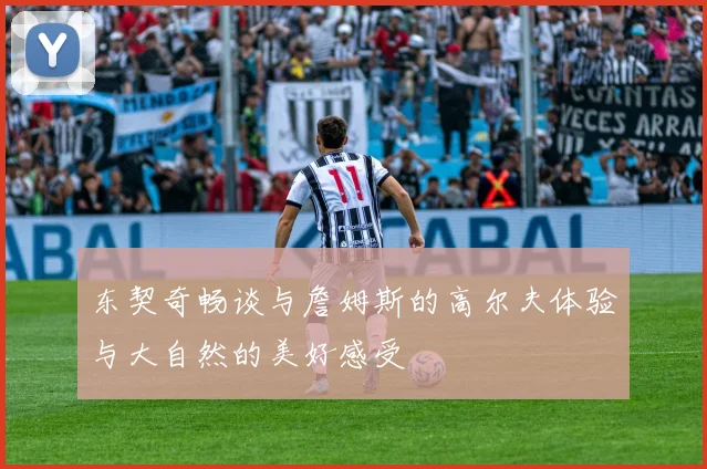 东契奇畅谈与詹姆斯的高尔夫体验与大自然的美好感受