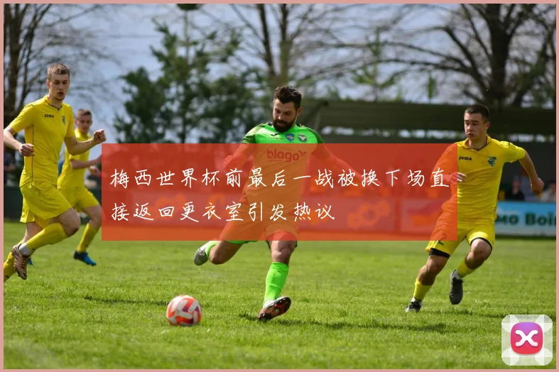 梅西世界杯前最后一战被换下场直接返回更衣室引发热议