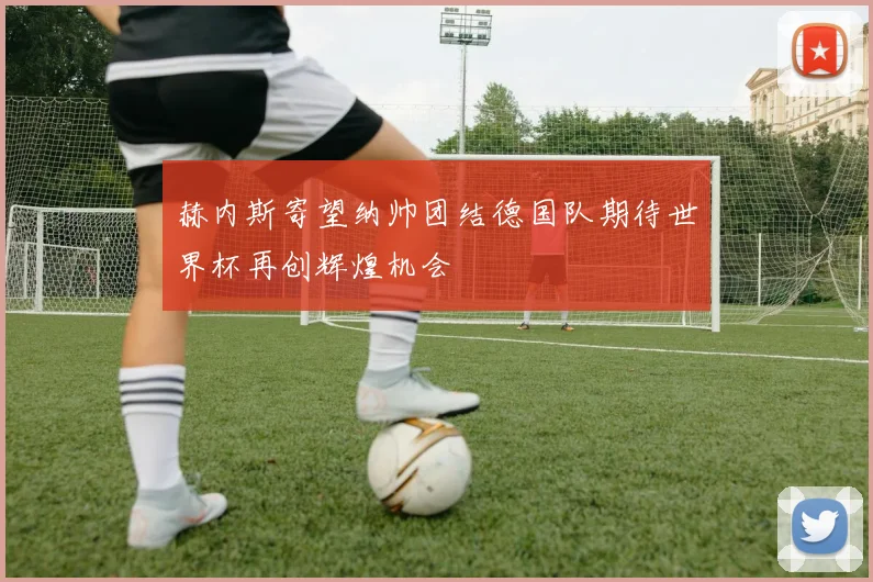 赫内斯寄望纳帅团结德国队期待世界杯再创辉煌机会
