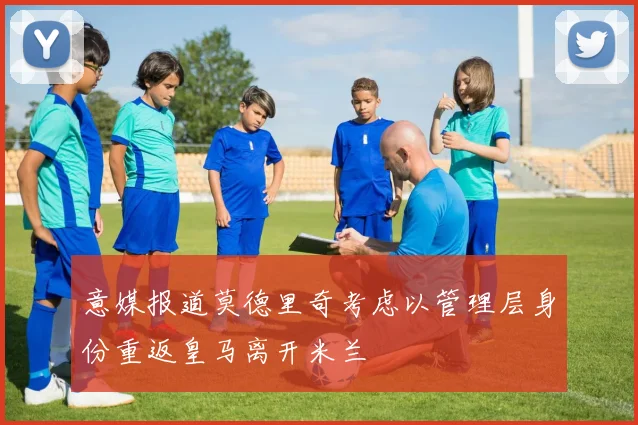 意媒报道莫德里奇考虑以管理层身份重返皇马离开米兰