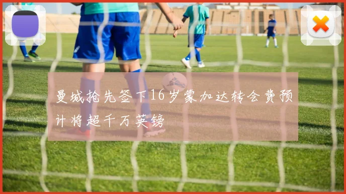 曼城抢先签下16岁蒙加达转会费预计将超千万英镑