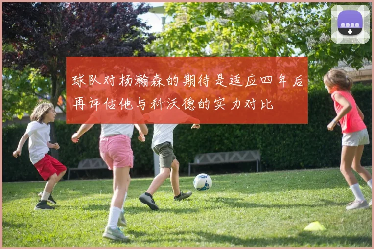 球队对杨瀚森的期待是适应四年后再评估他与科沃德的实力对比