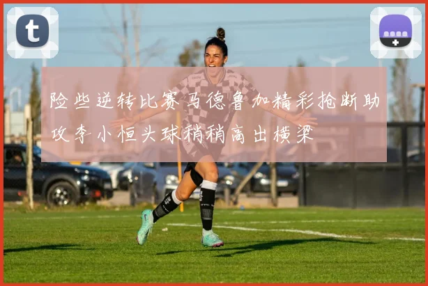 险些逆转比赛马德鲁加精彩抢断助攻李小恒头球稍稍高出横梁